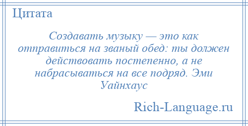 
    Создавать музыку — это как отправиться на званый обед: ты должен действовать постепенно, а не набрасываться на все подряд. Эми Уайнхаус