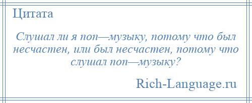 
    Слушал ли я поп—музыку, потому что был несчастен, или был несчастен, потому что слушал поп—музыку?