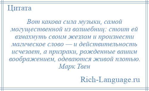 
    Вот какова сила музыки, самой могущественной из волшебниц: стоит ей взмахнуть своим жезлом и произнести магическое слово — и действительность исчезает, а призраки, рожденные вашим воображением, одеваются живой плотью. Марк Твен