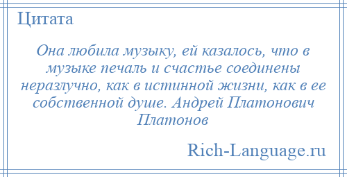 
    Она любила музыку, ей казалось, что в музыке печаль и счастье соединены неразлучно, как в истинной жизни, как в ее собственной душе. Андрей Платонович Платонов
