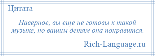 
    Наверное, вы еще не готовы к такой музыке, но вашим детям она понравится.