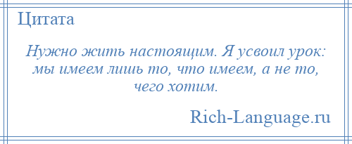 
    Нужно жить настоящим. Я усвоил урок: мы имеем лишь то, что имеем, а не то, чего хотим.