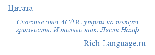 
    Счастье это AC/DC утром на полную громкость. И только так. Лесли Найф