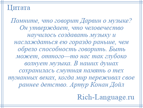 
    Помните, что говорит Дарвин о музыке? Он утверждает, что человечество научилось создавать музыку и наслаждаться ею гораздо раньше, чем обрело способность говорить. Быть может, оттого—то нас так глубоко волнует музыка. В наших душах сохранилась смутная память о тех туманных веках, когда мир переживал свое раннее детство. Артур Конан Дойл