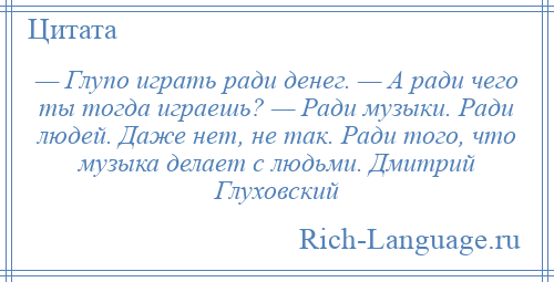 
    — Глупо играть ради денег. — А ради чего ты тогда играешь? — Ради музыки. Ради людей. Даже нет, не так. Ради того, что музыка делает с людьми. Дмитрий Глуховский