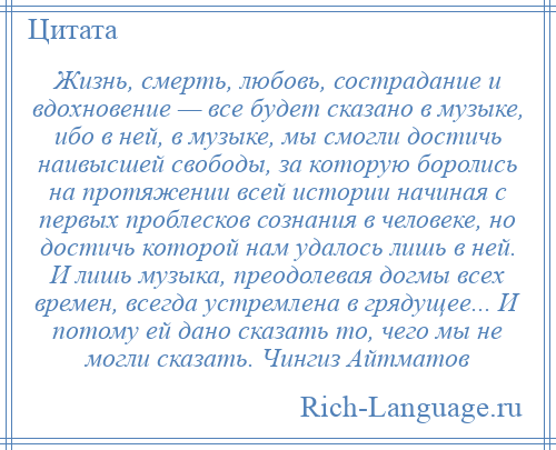 
    Жизнь, смерть, любовь, сострадание и вдохновение — все будет сказано в музыке, ибо в ней, в музыке, мы смогли достичь наивысшей свободы, за которую боролись на протяжении всей истории начиная с первых проблесков сознания в человеке, но достичь которой нам удалось лишь в ней. И лишь музыка, преодолевая догмы всех времен, всегда устремлена в грядущее... И потому ей дано сказать то, чего мы не могли сказать. Чингиз Айтматов