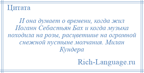 
    И она думает о времени, когда жил Иоганн Себастьян Бах и когда музыка походила на розы, расцветшие на огромной снежной пустыне молчания. Милан Кундера