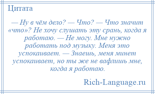 
    — Ну в чём дело? — Что? — Что значит «что»? Не хочу слушать эту срань, когда я работаю. — Не могу. Мне нужно работать под музыку. Меня это успокаивает. — Знаешь, меня минет успокаивает, но ты же не вафлишь мне, когда я работаю.