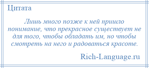 
    Лишь много позже к ней пришло понимание, что прекрасное существует не для того, чтобы обладать им, но чтобы смотреть на него и радоваться красоте.