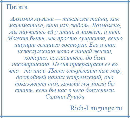 
    Алхимия музыки — такая же тайна, как математика, вино или любовь. Возможно, мы научились ей у птиц, а может, и нет. Может быть, мы просто существа, вечно ищущие высшего восторга. Его и так незаслуженно мало в нашей жизни, которая, согласитесь, до боли несовершенна. Песня превращает ее во что—то иное. Песня открывает нам мир, достойный наших устремлений, она показывает нам, какими мы могли бы стать, если бы нас в него допустили. Салман Рушди