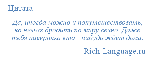 
    Да, иногда можно и попутешествовать, но нельзя бродить по миру вечно. Даже тебя наверняка кто—нибудь ждет дома.