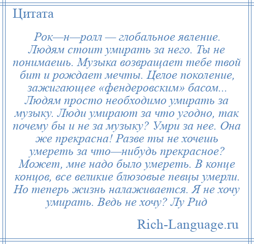 
    Рок—н—ролл — глобальное явление. Людям стоит умирать за него. Ты не понимаешь. Музыка возвращает тебе твой бит и рождает мечты. Целое поколение, зажигающее «фендеровским» басом... Людям просто необходимо умирать за музыку. Люди умирают за что угодно, так почему бы и не за музыку? Умри за нее. Она же прекрасна! Разве ты не хочешь умереть за что—нибудь прекрасное? Может, мне надо было умереть. В конце концов, все великие блюзовые певцы умерли. Но теперь жизнь налаживается. Я не хочу умирать. Ведь не хочу? Лу Рид