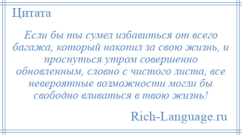 
    Если бы ты сумел избавиться от всего багажа, который накопил за свою жизнь, и проснуться утром совершенно обновленным, словно с чистого листа, все невероятные возможности могли бы свободно вливаться в твою жизнь!