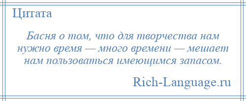 
    Басня о том, что для творчества нам нужно время — много времени — мешает нам пользоваться имеющимся запасом.