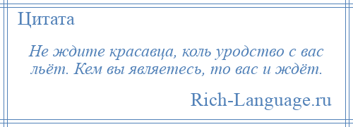 
    Не ждите красавца, коль уродство с вас льёт. Кем вы являетесь, то вас и ждёт.