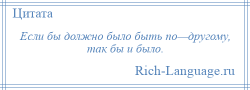 
    Если бы должно было быть по—другому, так бы и было.