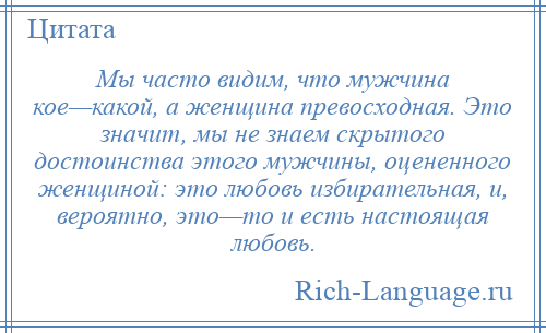 
    Мы часто видим, что мужчина кое—какой, а женщина превосходная. Это значит, мы не знаем скрытого достоинства этого мужчины, оцененного женщиной: это любовь избирательная, и, вероятно, это—то и есть настоящая любовь.