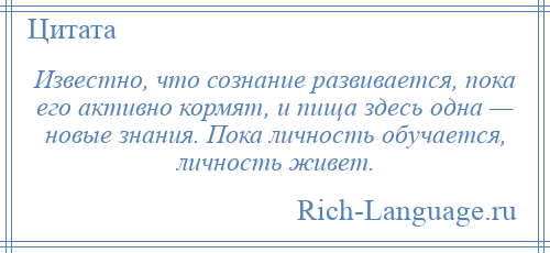 
    Известно, что сознание развивается, пока его активно кормят, и пища здесь одна — новые знания. Пока личность обучается, личность живет.