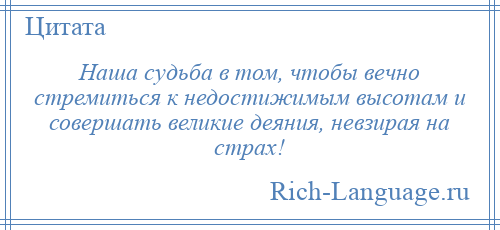 
    Наша судьба в том, чтобы вечно стремиться к недостижимым высотам и совершать великие деяния, невзирая на страх!