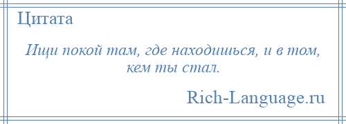 
    Ищи покой там, где находишься, и в том, кем ты стал.