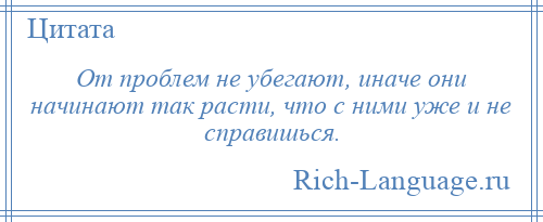 
    От проблем не убегают, иначе они начинают так расти, что с ними уже и не справишься.