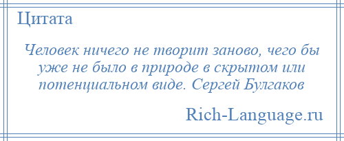 
    Человек ничего не творит заново, чего бы уже не было в природе в скрытом или потенциальном виде. Сергей Булгаков