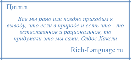 
    Все мы рано или поздно приходим к выводу, что если в природе и есть что—то естественное и рациональное, то придумали это мы сами. Олдос Хаксли