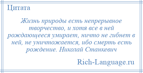 
    Жизнь природы есть непрерывное творчество, и хотя все в ней рождающееся умирает, ничто не гибнет в ней, не уничтожается, ибо смерть есть рождение. Николай Станкевич