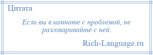 
    Если вы в комнате с проблемой, не разговаривайте с ней.