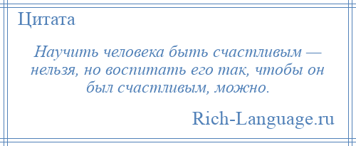 
    Научить человека быть счастливым — нельзя, но воспитать его так, чтобы он был счастливым, можно.