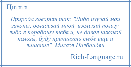 
    Природа говорит так: Либо изучай мои законы, овладевай мной, извлекай пользу, либо я порабощу тебя и, не давая никакой пользы, буду причинять тебе еще и лишения . Микаэл Налбандян