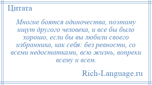 
    Многие боятся одиночества, поэтому ищут другого человека, и все бы было хорошо, если бы вы любили своего избранника, как себя: без ревности, со всеми недостатками, всю жизнь, вопреки всему и всем.