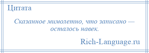 
    Сказанное мимолетно, что записано — осталось навек.