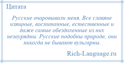 
    Русские очаровывали меня. Все славяне изящные, воспитанные, естественные и даже самые обездоленные из них незаурядны. Русские подобны природе, они никогда не бывают вульгарны.