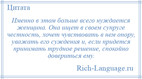 
    Именно в этом больше всего нуждается женщина. Она ищет в своем супруге честность, хочет чувствовать в нем опору, уважать его суждения и, если придется принимать трудное решение, спокойно довериться ему.