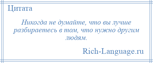 
    Никогда не думайте, что вы лучше разбираетесь в том, что нужно другим людям.