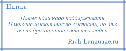 
    Новые идеи надо поддерживать. Немногие имеют такую смелость, но это очень драгоценное свойство людей.
