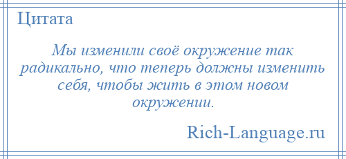 
    Мы изменили своё окружение так радикально, что теперь должны изменить себя, чтобы жить в этом новом окружении.
