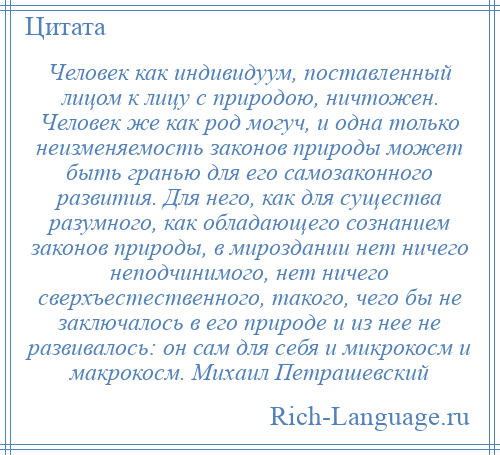 
    Человек как индивидуум, поставленный лицом к лицу с природою, ничтожен. Человек же как род могуч, и одна только неизменяемость законов природы может быть гранью для его самозаконного развития. Для него, как для существа разумного, как обладающего сознанием законов природы, в мироздании нет ничего неподчинимого, нет ничего сверхъестественного, такого, чего бы не заключалось в его природе и из нее не развивалось: он сам для себя и микрокосм и макрокосм. Михаил Петрашевский