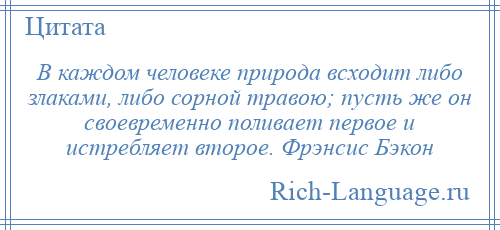 
    В каждом человеке природа всходит либо злаками, либо сорной травою; пусть же он своевременно поливает первое и истребляет второе. Фрэнсис Бэкон