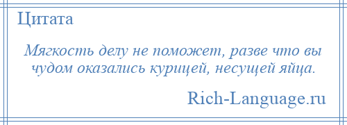 
    Мягкость делу не поможет, разве что вы чудом оказались курицей, несущей яйца.