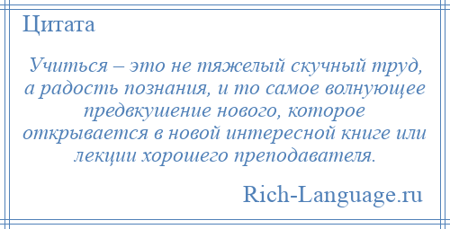 
    Учиться – это не тяжелый скучный труд, а радость познания, и то самое волнующее предвкушение нового, которое открывается в новой интересной книге или лекции хорошего преподавателя.