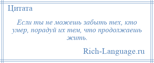 
    Если ты не можешь забыть тех, кто умер, порадуй их тем, что продолжаешь жить.