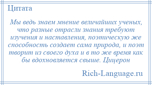 
    Мы ведь знаем мнение величайших ученых, что разные отрасли знания требуют изучения и наставления, поэтическую же способность создает сама природа, и поэт творит из своего духа и в то же время как бы вдохновляется свыше. Цицерон