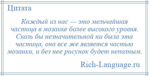 
    Каждый из нас — это мельчайшая частица в мозаике более высокого уровня. Сколь бы незначительной ни была эта частица, она все же является частью мозаики, и без нее рисунок будет неполным.
