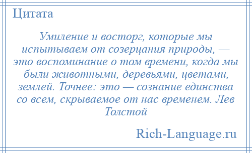 
    Умиление и восторг, которые мы испытываем от созерцания природы, — это воспоминание о том времени, когда мы были животными, деревьями, цветами, землей. Точнее: это — сознание единства со всем, скрываемое от нас временем. Лев Толстой