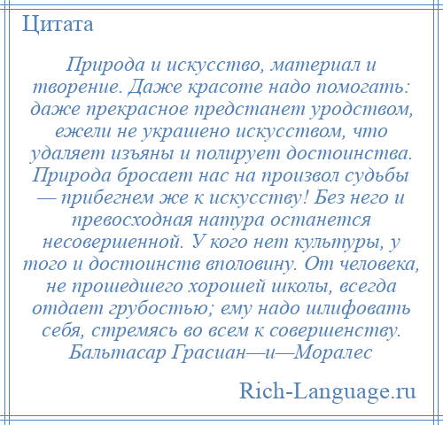 
    Природа и искусство, материал и творение. Даже красоте надо помогать: даже прекрасное предстанет уродством, ежели не украшено искусством, что удаляет изъяны и полирует достоинства. Природа бросает нас на произвол судьбы — прибегнем же к искусству! Без него и превосходная натура останется несовершенной. У кого нет культуры, у того и достоинств вполовину. От человека, не прошедшего хорошей школы, всегда отдает грубостью; ему надо шлифовать себя, стремясь во всем к совершенству. Бальтасар Грасиан—и—Моралес