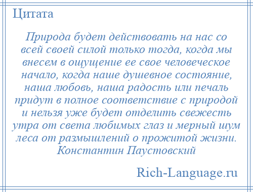 
    Природа будет действовать на нас со всей своей силой только тогда, когда мы внесем в ощущение ее свое человеческое начало, когда наше душевное состояние, наша любовь, наша радость или печаль придут в полное соответствие с природой и нельзя уже будет отделить свежесть утра от света любимых глаз и мерный шум леса от размышлений о прожитой жизни. Константин Паустовский