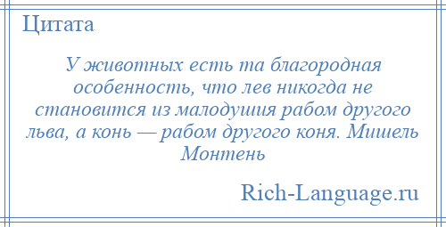 
    У животных есть та благородная особенность, что лев никогда не становится из малодушия рабом другого льва, а конь — рабом другого коня. Мишель Монтень
