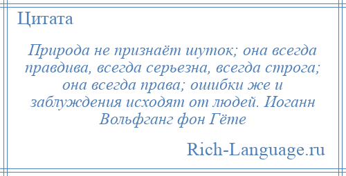 
    Природа не признаёт шуток; она всегда правдива, всегда серьезна, всегда строга; она всегда права; ошибки же и заблуждения исходят от людей. Иоганн Вольфганг фон Гёте